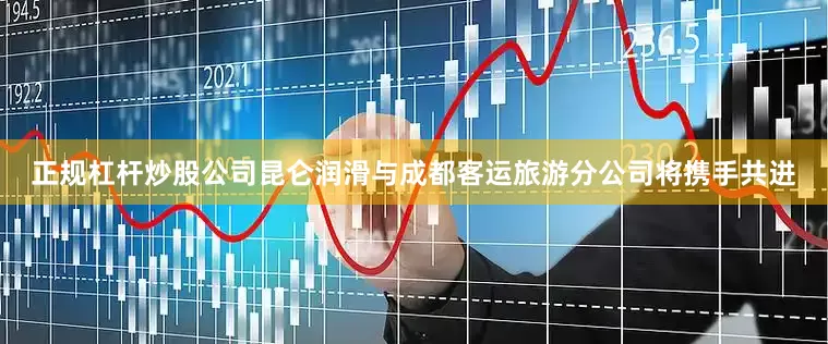 正规杠杆炒股公司昆仑润滑与成都客运旅游分公司将携手共进