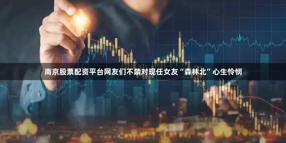 南京股票配资平台网友们不禁对现任女友“森林北”心生怜悯